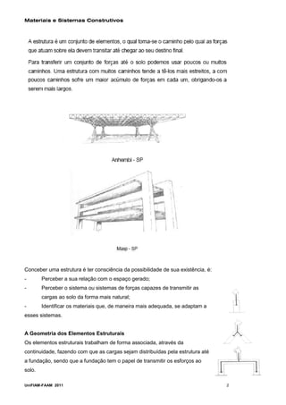 Materiais e Sistemas Construtivos




Conceber uma estrutura é ter consciência da possibilidade de sua existência, é:
-       Perceber a sua relação com o espaço gerado;
-       Perceber o sistema ou sistemas de forças capazes de transmitir as
        cargas ao solo da forma mais natural;
-       Identificar os materiais que, de maneira mais adequada, se adaptam a
esses sistemas.


A Geometria dos Elementos Estruturais
Os elementos estruturais trabalham de forma associada, através da
continuidade, fazendo com que as cargas sejam distribuídas pela estrutura até
a fundação, sendo que a fundação tem o papel de transmitir os esforços ao
solo.

UniFIAM-FAAM 2011                                                                 2
 