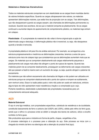 Materiais e Sistemas Construtivos


Todos os materiais estruturais comportam-se com elasticidade se as cargas forem mantidas dentro
de valores limitados específicos. Quando as cargas ultrapassarem tais valores, os materiais
apresentam deformações maiores, que estão fora de proporção com as cargas. Tais deformações,
que não desaparecem quando as cargas cessam, são chamadas de deformações permanentes ou
residuais. Quando isso acontece, diz-se que o material comporta-se plasticamente. Se as cargas
continuam a aumentar depois do aparecimento de comportamento plástico, os materiais logo entram
em colapso.


Plasticidade – É a propriedade do material de não voltar à forma original após a ação de
determinada carga e descarga. A deformação plástica não é reversível, ou seja, não desaparece
quando a tensão é removida.


A propriedade plástica é útil para fins de análise estrutural. Por exemplo, se carregarmos uma
estrutura progressivamente e medirmos as deformações crescentes, teremos o aviso de que a
estrutura corre risco de colapso logo que constatarmos que as deformações aumentam mais que as
cargas. Os materiais que se comportam elasticamente sob cargas relativamente pequenas e
plasticamente sob cargas mais altas não atingem o ponto de ruptura de repente. Quando tais
materiais param de se comportar elasticamente, prosseguem se deformando sob cargas crescentes
até que passam a fazê-lo mesmo sem um aumento de carga, ou seja, quando atingem o patamar de
escoamento.
Os materiais que não sofrem escoamento são chamados de frágeis e não podem ser utilizados em
estruturas porque se comportam elasticamente até o ponto de ruptura e rompem-se subitamente,
sem nenhum aviso. Essa é a razão pelas quais o vidro não pode ser usado em estruturas, embora
alguns tipos de vidro apresentem maior resistência a tração e a compressão que o aço.
Portanto resistência, elasticidade e plasticidade são propriedades necessárias para um
comportamento estrutural adequado.


AÇO
Material Estrutural
O aço é uma liga metálica, com propriedades específicas, sobretudo de resistência e de ductilidade,
constituída basicamente de ferro e carbono (de 0,002% até 2,00%), obtida pelo refino do ferro gusa,
sendo que o refino é o processo onde se obtém a redução dos teores de carbono, silício e enxofre
contidos no ferro gusa.
São produzidos aços para a indústria em forma de perfis, chapas, vergalhões e fios.
O processo siderúrgico é o processo para a obtenção do aço. Este processo se inicia com a
chegada do minério de ferro na siderúrgica até a obtenção do produto final (aço).



UniFIAM-FAAM 2011                                                                     20
 