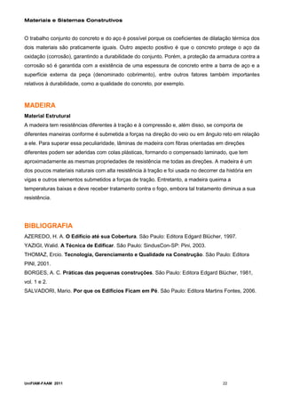 Materiais e Sistemas Construtivos


O trabalho conjunto do concreto e do aço é possível porque os coeficientes de dilatação térmica dos
dois materiais são praticamente iguais. Outro aspecto positivo é que o concreto protege o aço da
oxidação (corrosão), garantindo a durabilidade do conjunto. Porém, a proteção da armadura contra a
corrosão só é garantida com a existência de uma espessura de concreto entre a barra de aço e a
superfície externa da peça (denominado cobrimento), entre outros fatores também importantes
relativos à durabilidade, como a qualidade do concreto, por exemplo.



MADEIRA
Material Estrutural
A madeira tem resistências diferentes à tração e à compressão e, além disso, se comporta de
diferentes maneiras conforme é submetida a forças na direção do veio ou em ângulo reto em relação
a ele. Para superar essa peculiaridade, lâminas de madeira com fibras orientadas em direções
diferentes podem ser aderidas com colas plásticas, formando o compensado laminado, que tem
aproximadamente as mesmas propriedades de resistência me todas as direções. A madeira é um
dos poucos materiais naturais com alta resistência à tração e foi usada no decorrer da história em
vigas e outros elementos submetidos a forças de tração. Entretanto, a madeira queima a
temperaturas baixas e deve receber tratamento contra o fogo, embora tal tratamento diminua a sua
resistência.




BIBLIOGRAFIA
AZEREDO, H. A. O Edifício até sua Cobertura. São Paulo: Editora Edgard Blücher, 1997.
YAZIGI, Walid. A Técnica de Edificar. São Paulo: SindusCon-SP: Pini, 2003.
THOMAZ, Ercio. Tecnologia, Gerenciamento e Qualidade na Construção. São Paulo: Editora
PINI, 2001.
BORGES, A. C. Práticas das pequenas construções. São Paulo: Editora Edgard Blücher, 1981,
vol. 1 e 2.
SALVADORI, Mario. Por que os Edifícios Ficam em Pé. São Paulo: Editora Martins Fontes, 2006.




UniFIAM-FAAM 2011                                                                    22
 