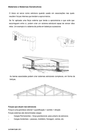 Materiais e Sistemas Construtivos




Forças que atuam nas estruturas
Força é uma grandeza vetorial = quantificação + sentido + direção
Forças externas são denominadas cargas:
-      Cargas Permanentes – força gravitacional, peso próprio da estrutura;
-      Cargas Acidentais – pessoas, mobiliário, frenagem, ventos, etc.




UniFIAM-FAAM 2011                                                             4
 