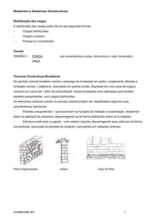 Materiais e Sistemas Construtivos


Distribuição das cargas
A distribuição das cargas pode dar-se das seguintes formas:
-      Cargas Distribuídas;
-      Cargas Lineares;
-      Pontual ou concentrada.


Tensão
TENSÃO =       FORÇA                (se aumentarmos a área, diminuímos o valor da tensão).
               ÁREA




Técnicas Construtivas Brasileiras
No período colonial brasileiro vemos o emprego de fundações em pedra. Largamente utilizada a
fundação corrida, o baldrame, executado em pedras brutas, dispostas em uma cava de largura
variável com cerca de 1,50m de profundidade. Essas fundações eram aplicadas para receber
paredes autoportantes, com cargas distribuídas.
Os elementos verticais usados no período colonial podem ser classificados segundo suas
características estruturais:
-      Paredes autoportantes – que acumulam as funções de vedação e sustentação, recebendo
todos os esforços da cobertura, descarregando-os de forma distribuída sobre as fundações;
-      Estrutura autônoma ou gaiola – com esteios (apoios) descarregando seus esforços de forma
concentrada, associada as paredes de vedação, executados em materiais diversos.




Pedra Argamassada                   Adobe                      Taipa de Pilão




UniFIAM-FAAM 2011                                                                  5
 