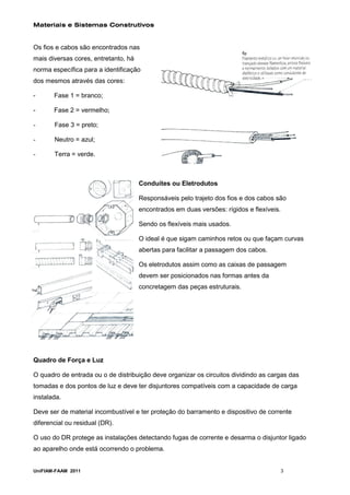Materiais e Sistemas Construtivos


Os fios e cabos são encontrados nas
mais diversas cores, entretanto, há
norma específica para a identificação
dos mesmos através das cores:

-      Fase 1 = branco;

-      Fase 2 = vermelho;

-      Fase 3 = preto;

-      Neutro = azul;

-      Terra = verde.



                                      Conduítes ou Eletrodutos

                                      Responsáveis pelo trajeto dos fios e dos cabos são
                                      encontrados em duas versões: rígidos e flexíveis.

                                      Sendo os flexíveis mais usados.

                                      O ideal é que sigam caminhos retos ou que façam curvas
                                      abertas para facilitar a passagem dos cabos.

                                      Os eletrodutos assim como as caixas de passagem
                                      devem ser posicionados nas formas antes da
                                      concretagem das peças estruturais.




Quadro de Força e Luz

O quadro de entrada ou o de distribuição deve organizar os circuitos dividindo as cargas das
tomadas e dos pontos de luz e deve ter disjuntores compatíveis com a capacidade de carga
instalada.

Deve ser de material incombustível e ter proteção do barramento e dispositivo de corrente
diferencial ou residual (DR).

O uso do DR protege as instalações detectando fugas de corrente e desarma o disjuntor ligado
ao aparelho onde está ocorrendo o problema.


UniFIAM-FAAM 2011                                                                         3
 