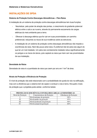Materiais e Sistemas Construtivos



INSTALAÇÕES DE SPDA
Sistema de Proteção Contra Descargas Atmosféricas – Pára Raios

A instalação de um sistema de proteção contra descargas atmosféricas tem duas funções:

   -    Neutralizar, pelo poder de atração das pontas, o crescimento do gradiente potencial
       elétrico entre o solo e as nuvens, através do permanente escoamento de cargas
       elétricas do meio ambiente para a terra.

   -    Oferecer à descarga elétrica que for cair em suas proximidades um caminho
       preferencial, reduzindo os riscos de sua incidência sobre as estruturas.

   -   A instalação de um sistema de proteção contra descargas atmosféricas não impede a
       ocorrências de raios. Nem tão pouco atrai raios. É preferível não ter pára-raio algum do
       que ter um mal instalado. Um pára-raio corretamente instalado reduz significativamente
       os perigos e os riscos de danos, pois captará os raios que iriam cair nas proximidades
       de sua instalação.



Densidade de Raios

Densidade de raios é a quantidade de raios que caem por ano em 1 km2 de área.



Níveis de Proteção e Eficiência de Proteção

O nível de proteção não está relacionado com a probabilidade de queda do raio na edificação,
mas com a eficiência que o sistema tem de captar e conduzir o raio à terra. Há quatro níveis
de proteção que o projetista pode adotar, conforme tabela:




UniFIAM-FAAM 2011                                                                     7
 