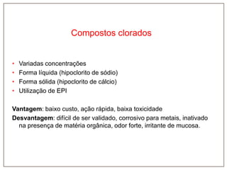 Compostos clorados

•
•
•
•

Variadas concentrações
Forma líquida (hipoclorito de sódio)
Forma sólida (hipoclorito de cálcio)
Utilização de EPI

Vantagem: baixo custo, ação rápida, baixa toxicidade
Desvantagem: difícil de ser validado, corrosivo para metais, inativado
na presença de matéria orgânica, odor forte, irritante de mucosa.

 
