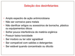 Seleção dos desinfetantes

• Amplo espectro de ação antimicrobiana
• Não ser corrosivo para metais
• Não danificar artigos ou acessórios de borracha, plástico
ou equipamentos óticos
• Sofrer pouca interferência de matéria orgânica
• Possuir baixa toxicidade
• Ser inodoro ou ter odor agradável
• Ser compatível com sabões e detergentes
• Ser estável quando concentrado ou diluído

 