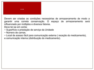 …
Devem ser criadas as condições necessárias de armazenamento de modo a
garantir uma correta conservação. O espaço de armazenamento será
influenciado por múltiplos e diversos fatores.
Deve ter-se em conta:
− Superfície e prestação de serviço da Unidade
− Número de camas.
− Local de acesso fácil para comunicação externa ( receção do medicamento),
e comunicação interna (distribuição do medicamento).

 