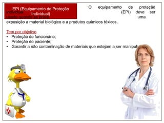 O
equipamento
de
proteção
EPI (Equipamento de Proteção
individual
(EPI) deve ser
Individual)
usado quando se prevê
uma
exposição a material biológico e a produtos químicos tóxicos.
Tem por objetivo
• Proteção do funcionário;
• Proteção do paciente;
• Garantir a não contaminação de materiais que estejam a ser manipulados.

 