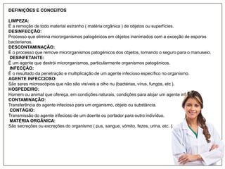 DEFINIÇÕES E CONCEITOS
LIMPEZA:
É a remoção de todo material estranho ( matéria orgânica ) de objetos ou superfícies.
DESINFECÇÃO:
Processo que elimina microrganismos patogénicos em objetos inanimados com a exceção de esporos
bacterianos.
DESCONTAMINAÇÃO:
É o processo que remove microrganismos patogénicos dos objetos, tornando o seguro para o manuseio.
DESINFETANTE:
É um agente que destrói microrganismos, particularmente organismos patogénicos.
INFECÇÃO:
É o resultado da penetração e multiplicação de um agente infecioso específico no organismo.
AGENTE INFECCIOSO:
São seres microscópios que não são visíveis a olho nu (bactérias, vírus, fungos, etc ).
HOSPEDEIRO:
Homem ou animal que ofereça, em condições naturais, condições para alojar um agente infecioso.
CONTAMINAÇÃO:
Transferência do agente infecioso para um organismo, objeto ou substância.
CONTÁGIO:
Transmissão do agente infecioso de um doente ou portador para outro indivíduo.
MATÉRIA ORGÂNICA:
São secreções ou excreções do organismo ( pus, sangue, vómito, fezes, urina, etc. ).

 