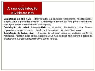 …
A sua desinfeção
divide-se em
Desinfeção de alto nível – destrói todas as bactérias vegetativas, micobactérias,
fungos, vírus e parte dos esporos. A desinfeção deverá ser feita preferencialmente
com água estéril e manipulação antisséptica;
Desinfeção de nível intermediário – viruscida, bactericida para formas
vegetativas, inclusive contra o bacilo da tuberculose. Não destrói esporos;
Desinfeção de baixo nível – é capaz de eliminar todas as bactérias na forma
vegetativa, não tem ação contra esporos, vírus não lipídicos nem contra o bacilo da
tuberculose. Apresenta ação relativa contra fungos.

 