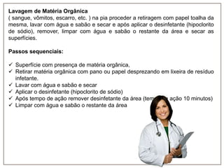 Lavagem de Matéria Orgânica
( sangue, vômitos, escarro, etc. ) na pia proceder a retiragem com papel toalha da
mesma, lavar com água e sabão e secar e após aplicar o desinfetante (hipoclorito
de sódio), remover, limpar com água e sabão o restante da área e secar as
superfícies.

Passos sequenciais:
 Superfície com presença de matéria orgânica,
 Retirar matéria orgânica com pano ou papel desprezando em lixeira de resíduo
infetante.
 Lavar com água e sabão e secar
 Aplicar o desinfetante (hipoclorito de sódio)
 Após tempo de ação remover desinfetante da área (tempo de ação 10 minutos)
 Limpar com água e sabão o restante da área

 