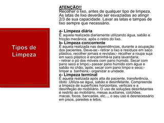 ATENÇÃO!!
Recolher o lixo, antes de qualquer tipo de limpeza.
As latas de lixo deverão ser esvaziadas ao atingir
2/3 de sua capacidade. Lavar as latas e tampas de
lixo sempre que necessário.
a- Limpeza diária
É aquela realizada diariamente utilizando água, sabão e
fricção mecânica, após o retiro do lixo.
b- Limpeza concorrente
É aquela realizada nas dependências, durante a ocupação
dos pacientes. Deve-se:- retirar o lixo e resíduos em saco
plástico, recolher jornais e revistas;- recolher a roupa suja
em saco plástico e encaminhá-la para lavandaria;
- retirar o pó dos móveis com pano húmido. Secar com
pano seco e limpo;- passar pano húmido com água e
sabão no chão, após, secar com pano limpo e seco;limpar a banheira;- organizar a unidade.

c- Limpeza terminal
É aquela realizada após alta do paciente, transferência,
óbito .Utiliza-se água, sabão e desinfetante. Compreende
a limpeza de superfícies horizontais, verticais e a
desinfeção do mobiliário. O uso de soluções desinfetantes
é restrito ao mobiliário, mesas auxiliares, colchões,
macas, focos, bancadas, etc..., o seu uso é desnecessário
em pisos, paredes e tetos.

 