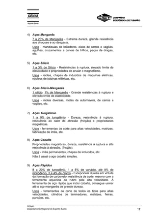 Espírito Santo
__________________________________________________________________________________________________
__________________________________________________________________________________________________
SENAI
Departamento Regional do Espírito Santo 17
4) Aços Manganês
7 a 20% de Manganês - Extrema dureza, grande resistência
aos choques e ao desgaste.
Usos - mandíbulas de britadores, eixos de carros e vagões,
agulhas, cruzamentos e curvas de trilhos, peças de dragas,
etc.
5) Aços Silício
1 a 3% de Silício - Resistências à ruptura, elevado limite de
elasticidade e propriedades de anular o magnetísmo.
Usos - molas, chapas de induzidos de máquinas elétricas,
núcleos de bobinas elétricas, etc.
6) Aços Silício-Manganês
1 silício, 1% de Manganês - Grande resistências à ruptura e
elevado limite de elasticidade.
Usos - molas diversas, molas de automóveis, de carros e
vagões, etc.
7) Aços Tungstênio
1 a 9% de tungstênio - Dureza, resistência à ruptura,
resistência ao calor da abrasão (fricção) e propriedades
magnéticas.
Usos - ferramentas de corte para altas velocidades, matrizes,
fabricação de ímãs, etc.
8) Aços Cobalto
Propriedades magnéticas, dureza, resistência à ruptura e alta
resistência à abrasão, (fricção).
Usos - ímãs permanentes, chapas de induzidos, etc.
Não é usual o aço cobalto simples.
9) Aços Rápidos
8 a 20% de tungstênio, 1 a 5% de vanádio, até 8% de
molibdênio, 3 a 4% de cromo - Excepcional dureza em virtude
da formação de carboneto, resistência de corte, mesmo com a
ferramenta aquecida ao rubro pela alta velocidade. A
ferramenta de aço rápido que inclui cobalto, consegue usinar
até o aço-manganês de grande dureza.
Usos - ferramentas de corte de todos os tipos para altas
velocidades, cilindros de laminadores, matrizes, fieiras,
punções, etc.
 