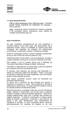 Espírito Santo
__________________________________________________________________________________________________
__________________________________________________________________________________________________
CST
18 Companhia Siderúrgica de Tubarão
10) Aços Alumínio-Cromo
0,85 a 1,20% de alumínio, 0,9 a 1,80% de cromo - Possibilita
grande dureza superficial por tratamento de nitrelação -
(termo-químico).
Usos - camisas de cilindro removíveis de motores a explosão
e de combustão interna, virabrequins, eixos, calibres de
medidas de dimensões fixas, etc.
Aços Inoxidáveis
Os aços inoxidáveis caracterizam-se por uma resistência à
corrosão superior à dos outros aços. Sua denominação não é
totalmente correta, porque na realidade os próprios aços ditos
inoxidáveis são passíveis de oxidação em determinadas
circunstâncias. A expressão, contudo, é mantida por tradição.
Quanto à composição química, os aços inoxidáveis caracterizam-
se por um teor mínimo de cromo da ordem de 12%.
Inicialmente porém vamos definir o que se entende por corrosão e
a seguir esclarecer o porque de um aço ser resistente à corrosão.
Para explicar o que é corrosão vamos usar a definição da
“Comissão Federal para Proteção do Metal” (Alemanha):
“Corrosão é a destruição de um corpo sólido a partir da superfície
por processos químicos e/ou eletroquímicos”.
O processo mais freqüente que provoca esta destruição é o
ataque do metal pelo oxigênio da atmosfera. Porém o aço pode
ser atacado e destruído por outras substâncias, tais como ácidos,
álcalis e outras soluções químicas.
Este ataque puramente químico, pode ser favorecido por
processos eletroquímicos.
Já vimos que o elemento de liga principal que garante a
resistência à corrosão é o cromo. Esta resistência à corrosão é
explicada por várias teorias. Uma das mais bem aceitas é a teoria
da camada protetora constituída de óxidos.
Segundo essa teoria, a proteção é dada por uma fina camada de
óxidos, aderente e impermeável, que envolve toda a superfície
metálica e impede o acesso de agentes agressivos. Outra teoria,
surgida posteriormente, julga que a camada seja formada por
oxigênio absorvido. O assunto é controverso e continua sendo
objeto de estudos e pesquisas. Entretanto, o que está fora de
dúvida é que, para apresentarem suas características de
resistência à corrosão, os aços inoxidáveis devem manter-se
permanentemente em presença de oxigênio ou de uma
 