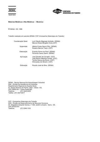 Espírito Santo
Materiais Metálicos e Não Metálicos - Mecânica
© SENAI - ES, 1996
Trabalho realizado em parceria SENAI / CST (Companhia Siderúrgica de Tubarão)
Coordenação Geral
Supervisão
Elaboração
Aprovação
Editoração
Luís Cláudio Magnago Andrade (SENAI)
Marcos Drews Morgado Horta (CST)
Alberto Farias Gavini Filho (SENAI)
Rosalvo Marcos Trazzi (CST)
Evandro Armini de Pauli (SENAI)
Fernando Saulo Uliana (SENAI)
José Geraldo de Carvalho (CST)
José Ramon Martinez Pontes (CST)
Tarcilio Deorce da Rocha (CST)
Wenceslau de Oliveira (CST)
Ricardo José da Silva (SENAI)
SENAI - Serviço Nacional de Aprendizagem Industrial
DAE - Divisão de Assistência às Empresas
Departamento Regional do Espírito Santo
Av. Nossa Senhora da Penha, 2053 - Vitória - ES.
CEP 29045-401 - Caixa Postal 683
Telefone: (27) 3325-0255
Telefax: (27) 3227-9017
CST - Companhia Siderúrgica de Tubarão
AHD - Divisão de Desenvolvimento de Recursos Humanos
AV. Brigadeiro Eduardo Gomes, n° 930, Jardim Limoeiro - Serra - ES.
CEP 29163-970
Telefone: (27) 3348-1333
 
