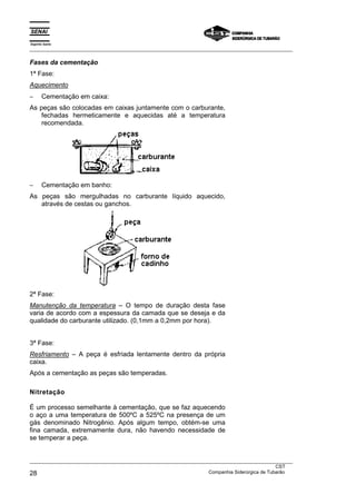 Espírito Santo
___________________________________________________________________________________________________
___________________________________________________________________________________________________
CST
28 Companhia Siderúrgica de Tubarão
Fases da cementação
1ª Fase:
Aquecimento
− Cementação em caixa:
As peças são colocadas em caixas juntamente com o carburante,
fechadas hermeticamente e aquecidas até a temperatura
recomendada.
− Cementação em banho:
As peças são mergulhadas no carburante líquido aquecido,
através de cestas ou ganchos.
2ª Fase:
Manutenção da temperatura – O tempo de duração desta fase
varia de acordo com a espessura da camada que se deseja e da
qualidade do carburante utilizado. (0,1mm a 0,2mm por hora).
3ª Fase:
Resfriamento – A peça é esfriada lentamente dentro da própria
caixa.
Após a cementação as peças são temperadas.
Nitretação
É um processo semelhante à cementação, que se faz aquecendo
o aço a uma temperatura de 500ºC a 525ºC na presença de um
gás denominado Nitrogênio. Após algum tempo, obtém-se uma
fina camada, extremamente dura, não havendo necessidade de
se temperar a peça.
 