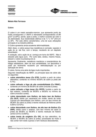 Espírito Santo
__________________________________________________________________________________________________
__________________________________________________________________________________________________
SENAI
Departamento Regional do Espírito Santo 31
Metais Não Ferrosos
Cobre
O cobre é um metal vermelho-marrom, que apresenta ponto de
fusão corresponde a 1.083ºC e densidade correspondente a 8,96
g/cm
3
(a 20ºC), sendo, após a prata, o melhor condutor do calor e
da eletricidade. Sua resistividade elétrica é de 1,7 x 10
-6
ohm-cm
(a 20º). Por este último característico, uma de suas utilizações
principais é na indústria elétrica.
O Cobre apresenta ainda excelente deformabilidade.
Além disso, o cobre possui boa resistência à corrosão: exposto à
ação do ar, ele fica, com o tempo, recoberto de um depósito
esverdeado.
A oxidação, sob a ação do ar, começa em torno de 500ºC. Não é
atacado pela água pura. Por outro lado, ácidos, mesmo fracos,
atacam o cobre na presença do ar.
Apresenta, finalmente, resistência mecânica e característicos de
fadiga satisfatórios, além de boa usinabilidade, cor decorativa e
pode ser facilmente recoberto por eletrodeposição ou por
aplicação de verniz.
O cobre, forma uma série de ligas muito importantes.
Segundo classificação da ABNT, os principais tipos de cobre são
os seguintes:
• cobre eletrolítico tenaz (Cu ETP), fundido a partir de cobre
eletrolítico, contendo no mínimo 99,90% de cobre (e prata até
0,1%);
• cobre refinado a fogo de alta condutibilidade (Cu FRHC),
contendo um mínimo de 99,90% de cobre (incluída a prata);
• cobre refinado a fogo tenaz (Cu FRTP), fundido a partir do
tipo anterior, contendo de 99,80% a 99,85% no mínimo de
cobre (incluída a prata);
• cobre desoxidado com fósforo, de baixo teor de fósforo
(Cu DLP), obtido por vazamento em molde, isento de óxido
cuproso por desoxidação com fósforo, com um teor mínimo de
99,90% de cobre (e prata) e teores residuais de fósforos (entre
0,004 e 0,012%);
• cobre desoxidado com fósforo, de alto teor de fósforo (Cu
DHP), obtido como o anterior, com teor mínimo de cobre (e
prata) de 99,80% ou 99,90% e teores residuais de fósforo
(entre 0,015 e 0,040%);
• cobre isento de oxigênio (Cu OF), do tipo eletrolítico, de
99,95% a 99,99% de cobre (e prata); processado de modo a
não conter nem óxido cuproso e nem resíduos desoxidantes;
 