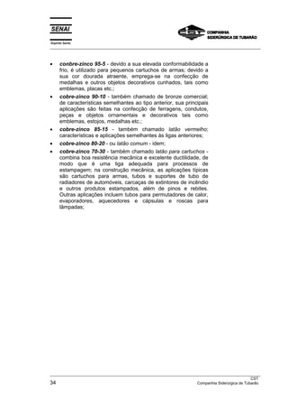Espírito Santo
__________________________________________________________________________________________________
__________________________________________________________________________________________________
CST
34 Companhia Siderúrgica de Tubarão
• conbre-zinco 95-5 - devido a sua elevada conformabilidade a
frio, é utilizado para pequenos cartuchos de armas; devido a
sua cor dourada atraente, emprega-se na confecção de
medalhas e outros objetos decorativos cunhados, tais como
emblemas, placas etc.;
• cobre-zinco 90-10 - também chamado de bronze comercial;
de características semelhantes ao tipo anterior, sua principais
aplicações são feitas na confecção de ferragens, condutos,
peças e objetos ornamentais e decorativos tais como
emblemas, estojos, medalhas etc.;
• cobre-zinco 85-15 - também chamado latão vermelho;
características e aplicações semelhantes às ligas anteriores;
• cobre-zinco 80-20 - ou latão comum - idem;
• cobre-zinco 70-30 - também chamado latão para cartuchos -
combina boa resistência mecânica e excelente ductilidade, de
modo que é uma liga adequada para processos de
estampagem; na construção mecânica, as aplicações típicas
são cartuchos para armas, tubos e suportes de tubo de
radiadores de automóveis, carcaças de extintores de incêndio
e outros produtos estampados, além de pinos e rebites.
Outras aplicações incluem tubos para permutadores de calor,
evaporadores, aquecedores e cápsulas e roscas para
lâmpadas;
 