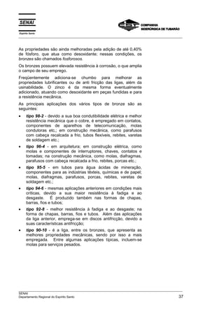 Espírito Santo
__________________________________________________________________________________________________
__________________________________________________________________________________________________
SENAI
Departamento Regional do Espírito Santo 37
As propriedades são ainda melhoradas pela adição de até 0,40%
de fósforo, que atua como desoxidante; nessas condições, os
bronzes são chamados fosforosos.
Os bronzes possuem elevada resistência à corrosão, o que amplia
o campo de seu emprego.
Freqüentemente adiciona-se chumbo para melhorar as
propriedades lubrificantes ou de anti fricção das ligas, além da
usinabilidade. O zinco é da mesma forma eventualmente
adicionado, atuando como desoxidante em peças fundidas e para
a resistência mecânica.
As principais aplicações dos vários tipos de bronze são as
seguintes:
• tipo 98-2 - devido a sua boa condutibilidade elétrica e melhor
resistência mecânica que o cobre, é empregado em contatos,
componentes de aparelhos de telecomunicação, molas
condutoras etc,; em construção mecânica, como parafusos
com cabeça recalcada a frio, tubos flexíveis, rebites, varetas
de soldagem etc.;
• tipo 96-4 - em arquitetura; em construção elétrica, como
molas e componentes de interruptores, chaves, contatos e
tomadas; na construção mecânica, como molas, diafragmas,
parafusos com cabeça recalcada a frio, rebites, porcas etc.;
• tipo 95-5 - em tubos para água ácidas de mineração,
componentes para as indústrias têxteis, químicas e de papel;
molas, diafragmas, parafusos, porcas, rebites, varetas de
soldagem etc.;
• tipo 94-6 - mesmas aplicações anteriores em condições mais
críticas, devido a sua maior resistência à fadiga e ao
desgaste. É produzido também nas formas de chapas,
barras, fios e tubos;
• tipo 92-8 - melhor resistência à fadiga e ao desgaste; na
forma de chapas, barras, fios e tubos. Além das aplicações
da liga anterior, emprega-se em discos antifricção, devido a
suas características antifricção;
• tipo 90-10 - é a liga, entre os bronzes, que apresenta as
melhores propriedades mecânicas, sendo por isso a mais
empregada. Entre algumas aplicações típicas, incluem-se
molas para serviços pesados.
 