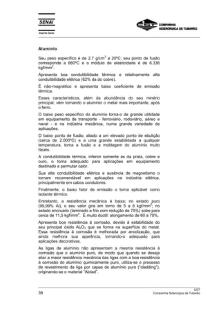 Espírito Santo
__________________________________________________________________________________________________
__________________________________________________________________________________________________
CST
38 Companhia Siderúrgica de Tubarão
Alumínio
Seu peso específico é de 2,7 g/cm
3
a 20ºC; seu ponto de fusão
corresponde a 660ºC e o módulo de elasticidade é de 6.336
kgf/mm
2
.
Apresenta boa condutibilidade térmica e relativamente alta
condutibilidade elétrica (62% da do cobre).
É não-magnético e apresenta baixo coeficiente de emissão
térmica.
Esses característicos, além da abundância do seu minério
principal, vêm tornando o alumínio o metal mais importante, após
o ferro.
O baixo peso específico do alumínio torna-o de grande utilidade
em equipamento de transporte - ferroviário, rodoviário, aéreo e
naval - e na indústria mecânica, numa grande variedade de
aplicações.
O baixo ponto de fusão, aliado a um elevado ponto de ebulição
(cerca de 2.000ºC) e a uma grande estabilidade a qualquer
temperatura, torna a fusão e a moldagem do alumínio muito
fáceis.
A condutibilidade térmica, inferior somente às da prata, cobre e
ouro, o torna adequado para aplicações em equipamento
destinado a permutar calor.
Sua alta condutibilidade elétrica e ausência de magnetismo o
tornam recomendável em aplicações na indústria elétrica,
principalmente em cabos condutores.
Finalmente, o baixo fator de emissão o torna aplicável como
isolante térmico.
Entretanto, a resistência mecânica é baixa; no estado puro
(99,99% Al), o seu valor gira em torno de 5 a 6 kgf/mm
2
; no
estado encruado (laminado a frio com redução de 75%) sobe para
cerca de 11,5 kgf/mm
2
. É muito dúctil: alongamento de 60 a 70%.
Apresenta boa resistência à corrosão, devido à estabilidade do
seu principal óxido Al2O3 que se forma na superfície do metal.
Essa resistência à corrosão é melhorada por anodização, que
ainda melhora sua aparência, tornando-o adequado para
aplicações decorativas.
As ligas de alumínio não apresentam a mesma resistência à
corrosão que o alumínio puro, de modo que quando se deseja
aliar a maior resistência mecânica das ligas com a boa resistência
à corrosão do alumínio quimicamente puro, utiliza-se o processo
de revestimento da liga por capas de alumínio puro (“cladding”),
originando-se o material “Alclad”.
 