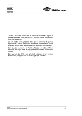 Devido a sua alta ductilidade, é facilmente laminado, forjado e
trefilado, de modo a ser utilizado na forma de chapas, folhas muito
finas, fios, tubos etc.
De um modo geral, pode-se dizer que o alumínio de pureza
equivalente a 99,9% anodizado, apresenta característicos óticos
análogos aos da prata, aplicando-se, por exemplo, em refletores.
Com pureza equivalente a 99,5% utiliza-se em cabos elétricos
armados com aço, além de equipamentos variados na indústria
química.
Com pureza de 99%, sua principal aplicação é em artigos
domésticos, principalmente para utilização em cozinhas.
Espírito Santo
__________________________________________________________________________________________________
__________________________________________________________________________________________________
SENAI
Departamento Regional do Espírito Santo 39
 