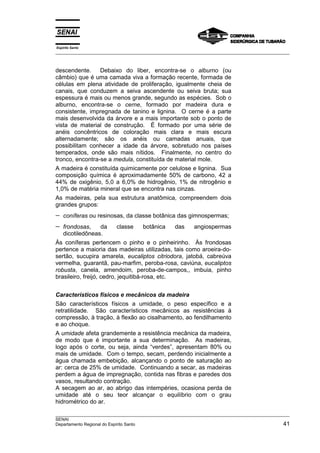 Espírito Santo
__________________________________________________________________________________________________
__________________________________________________________________________________________________
SENAI
Departamento Regional do Espírito Santo 41
descendente. Debaixo do liber, encontra-se o alburno (ou
câmbio) que é uma camada viva a formação recente, formada de
células em plena atividade de proliferação, igualmente cheia de
canais, que conduzem a seiva ascendente ou seiva bruta; sua
espessura é mais ou menos grande, segundo as espécies. Sob o
alburno, encontra-se o cerne, formado por madeira dura e
consistente, impregnada de tanino e lignina. O cerne é a parte
mais desenvolvida da árvore e a mais importante sob o ponto de
vista de material de construção. É formado por uma série de
anéis concêntricos de coloração mais clara e mais escura
alternadamente; são os anéis ou camadas anuais, que
possibilitam conhecer a idade da árvore, sobretudo nos países
temperados, onde são mais nítidos. Finalmente, no centro do
tronco, encontra-se a medula, constituída de material mole.
A madeira é constituída quimicamente por celulose e lignina. Sua
composição química é aproximadamente 50% de carbono, 42 a
44% de oxigênio, 5,0 a 6,0% de hidrogênio, 1% de nitrogênio e
1,0% de matéria mineral que se encontra nas cinzas.
As madeiras, pela sua estrutura anatômica, compreendem dois
grandes grupos:
− coníferas ou resinosas, da classe botânica das gimnospermas;
− frondosas, da classe botânica das angiospermas
dicotiledôneas.
Às coníferas pertencem o pinho e o pinheirinho. Às frondosas
pertence a maioria das madeiras utilizadas, tais como aroeira-do-
sertão, sucupira amarela, eucaliptos citriodora, jatobá, cabreúva
vermelha, guarantã, pau-marfim, peroba-rosa, caviúna, eucaliptos
robusta, canela, amendoim, peroba-de-campos,, imbuia, pinho
brasileiro, freijó, cedro, jequitibá-rosa, etc.
Característicos físicos e mecânicos da madeira
São característicos físicos a umidade, o peso específico e a
retratilidade. São característicos mecânicos as resistências à
compressão, à tração, à flexão ao cisalhamento, ao fendilhamento
e ao choque.
A umidade afeta grandemente a resistência mecânica da madeira,
de modo que é importante a sua determinação. As madeiras,
logo após o corte, ou seja, ainda “verdes”, apresentam 80% ou
mais de umidade. Com o tempo, secam, perdendo inicialmente a
água chamada embebição, alcançando o ponto de saturação ao
ar: cerca de 25% de umidade. Continuando a secar, as madeiras
perdem a água de impregnação, contida nas fibras e paredes dos
vasos, resultando contração.
A secagem ao ar, ao abrigo das intempéries, ocasiona perda de
umidade até o seu teor alcançar o equilíbrio com o grau
hidrométrico do ar.
 
