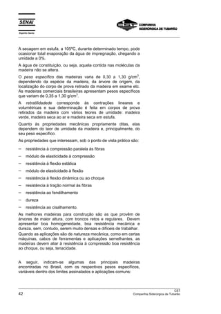 Espírito Santo
__________________________________________________________________________________________________
__________________________________________________________________________________________________
CST
42 Companhia Siderúrgica de Tubarão
A secagem em estufa, a 105ºC, durante determinado tempo, pode
ocasionar total evaporação da água de impregnação, chegando a
umidade a 0%.
A água de constituição, ou seja, aquela contida nas moléculas da
madeira não se altera.
O peso específico das madeiras varia de 0,30 a 1,30 g/cm
3
,
dependendo da espécie da madeira, da árvore de origem, da
localização do corpo de prova retirado da madeira em exame etc.
As madeiras comerciais brasileiras apresentam pesos específicos
que variam de 0,35 a 1,30 g/cm
3
.
A retratilidadede corresponde às contrações lineares e
volumétricas e sua determinação é feita em corpos de prova
retirados da madeira com vários teores de umidade: madeira
verde, madeira seca ao ar e madeira seca em estufa.
Quanto às propriedades mecânicas propriamente ditas, elas
dependem do teor de umidade da madeira e, principalmente, do
seu peso específico.
As propriedades que interessam, sob o ponto de vista prático são:
− resistência à compressão paralela às fibras
− módulo de elasticidade à compressão
− resistência à flexão estática
− módulo de elasticidade à flexão
− resistência à flexão dinâmica ou ao choque
− resistência à tração normal às fibras
− resistência ao fendilhamento
− dureza
− resistência ao cisalhamento.
As melhores madeiras para construção são as que provêm de
árvores de maior altura, com troncos retos e regulares. Devem
apresentar boa homogeneidade, boa resistência mecânica e
dureza, sem, contudo, serem muito densas e difíceis de trabalhar.
Quando as aplicações são de natureza mecânica, como em certas
máquinas, cabos de ferramentas e aplicações semelhantes, as
madeiras devem aliar à resistência à compressão boa resistência
ao choque, ou seja, tenacidade.
A seguir, indicam-se algumas das principais madeiras
encontradas no Brasil, com os respectivos pesos específicos,
variáveis dentro dos limites assinalados e aplicações comuns:
 