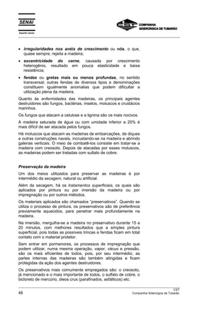 Espírito Santo
__________________________________________________________________________________________________
__________________________________________________________________________________________________
CST
46 Companhia Siderúrgica de Tubarão
• irregularidades nos anéis de crescimento ou nós, o que,
quase sempre, rejeita a madeira;
• excentricidade do cerne, causada por crescimento
heterogênio, resultado em pouca elasticidade e baixa
resistência;
• fendas ou gretas mais ou menos profundas, no sentido
transversal; outras fendas de diversos tipos e denominações
constituem igualmente anomalias que podem dificultar a
utilização plena da madeira.
Quanto às enfermidades das madeiras, os principais agentes
destruidores são fungos, bactérias, insetos, moluscos e crustácios
marinhos.
Os fungos que atacam a celulose e a lignina são os mais nocivos.
A madeira saturada de água ou com umidade inferior a 20% é
mais difícil de ser atacada pelos fungos.
Há moluscos que atacam as madeiras de embarcações, de diques
e outras construções navais, incrustando-se na madeira e abrindo
galerias verticais. O meio de combatê-los consiste em tratar-se a
madeira com creosoto. Depois de atacadas por esses moluscos,
as madeiras podem ser tratadas com sultato de cobre.
Preservação da madeira
Um dos meios utilizados para preservar as madeiras é por
intermédio da secagem, natural ou artificial.
Além da secagem, há os tratamentos superficiais, os quais são
aplicados por pintura ou por imersão da madeira ou por
impregnação ou por outros métodos.
Os materiais aplicados são chamados “preservativos”. Quando se
utiliza o processo de pintura, os preservativos são de preferência
previamente aquecidos, para penetrar mais profundamente na
madeira.
Na imersão, mergulha-se a madeira no preservativo durante 15 a
20 minutos, com melhores resultados que a simples pintura
superficial, pois todas as possíveis trincas e fendas ficam em total
contato com o material protetor.
Sem entrar em pormenores, os processos de impregnação que
podem utilizar, numa mesma operação, vapor, vácuo e pressão,
são os mais eficientes de todos, pois, por seu intermédio, as
partes internas das madeiras são também atingidas e ficam
protegidas da ação dos agentes destruidores.
Os preservativos mais comumente empregados são: o creosoto,
já mencionado e o mais importante de todos, o sulfato de cobre, o
bicloreto de mercúrio, óleos crus (parafinados, asfálticos) etc.
 