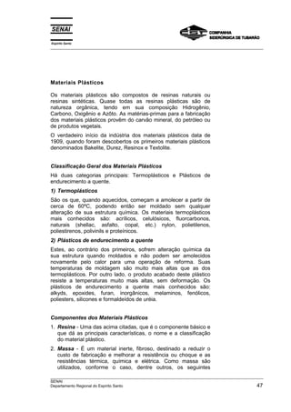 Espírito Santo
__________________________________________________________________________________________________
__________________________________________________________________________________________________
SENAI
Departamento Regional do Espírito Santo 47
Materiais Plásticos
Os materiais plásticos são compostos de resinas naturais ou
resinas sintéticas. Quase todas as resinas plásticas são de
natureza orgânica, tendo em sua composição Hidrogênio,
Carbono, Oxigênio e Azôto. As matérias-primas para a fabricação
dos materiais plásticos provêm do carvão mineral, do petróleo ou
de produtos vegetais.
O verdadeiro início da indústria dos materiais plásticos data de
1909, quando foram descobertos os primeiros materiais plásticos
denominados Bakelite, Durez, Resinox e Textolite.
Classificação Geral dos Materiais Plásticos
Há duas categorias principais: Termoplásticos e Plásticos de
endurecimento a quente.
1) Termoplásticos
São os que, quando aquecidos, começam a amolecer a partir de
cerca de 60ºC, podendo então ser moldado sem qualquer
alteração de sua estrutura química. Os materiais termoplásticos
mais conhecidos são: acrílicos, celulósicos, fluorcarbonos,
naturais (shellac, asfalto, copal, etc.) nylon, polietilenos,
poliestirenos, polivinils e proteínicos.
2) Plásticos de endurecimento a quente
Estes, ao contrário dos primeiros, sofrem alteração química da
sua estrutura quando moldados e não podem ser amolecidos
novamente pelo calor para uma operação de reforma. Suas
temperaturas de moldagem são muito mais altas que as dos
termoplásticos. Por outro lado, o produto acabado deste plástico
resiste a temperaturas muito mais altas, sem deformação. Os
plásticos de endurecimento a quente mais conhecidos são:
alkyds, epoxides, furan, inorgânicos, melaminos, fenólicos,
poliesters, silicones e formaldeídos de uréia.
Componentes dos Materiais Plásticos
1. Resina - Uma das acima citadas, que é o componente básico e
que dá as principais características, o nome e a classificação
do material plástico.
2. Massa - É um material inerte, fibroso, destinado a reduzir o
custo de fabricação e melhorar a resistência ou choque e as
resistências térmica, química e elétrica. Como massa são
utilizados, conforme o caso, dentre outros, os seguintes
 