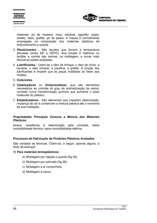 Espírito Santo
__________________________________________________________________________________________________
__________________________________________________________________________________________________
CST
48 Companhia Siderúrgica de Tubarão
materiais: pó de madeira, mica, celulose, algodão, papel,
asfalto, talco, grafite, pó de pedra. A massa é normalmente
empregada na composição dos materiais plásticos de
endurecimento a quente.
3. Plasticizantes - São líquidos que fervem a temperatura
elevadas (entre 94º e 205ºC). Sua função é melhorar ou
facilitar a corrida das resinas, na moldagem, e tornar mais
flexível as partes acabadas.
4. Lubrificantes - Usam-se o óleo de linhaça, o óleo de rícino, a
lanolina, o óleo mineral, a parafina, a grafite. A função dos
lubrificantes é impedir que as peças moldadas se fixem aos
moldes.
5. Colorantes.
6. Catalisadores ou Endurecedores, que são elementos
necessários ao controle do grau de polimetrização da resina;
consiste numa transformação química que aumenta o peso
molecular do plástico.
7. Estabilizadores - São elementos que impedem deterioração,
mudança de cor e conservam a mistura plástica até o momento
da sua moldação.
Propriedades Principais Comuns a Maioria dos Materiais
Plásticos:
leveza, resistência à deterioração pela umidade, baixa
condutibilidade térmica, baixa condutibilidade elétrica.
Processos de Fabricação de Produtos Plásticos Acabados
São variadas as técnicas. Citam-se, a seguir, apenas alguns, a
título de exemplo.
1) Para materiais termoplásticos:
a) Moldagem por injeção a quente (fig.35);
b) Moldagem por extrusão (fig.36);
c) Moldagem a ar comprimido;
d) Moldagem a vácuo.
 