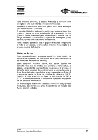 Espírito Santo
__________________________________________________________________________________________________
__________________________________________________________________________________________________
SENAI
Departamento Regional do ESpírito Santo 51
Para pressões elevadas, o papelão hidráulico é fabricado com
inserção de tela, aumentando a resistência mecânica.
Entretanto a selabilidade é reduzida, pois o fluido tende a escapar
pela interface (tela x borracha).
O papelão hidráulico pode ser fornecido com acabamento do tipo
grafitado, natural ou com antiaderente. O acabamento do tipo
grafitado facilita a desmontagem, evitando que o material cole no
flange. Quando a contaminação por grafite for indesejável, pode-
se usar papelão com acabamento antiaderente.
Para a escolha correta do tipo de papelão hidráulico é importante
o fuido a ser vedado, a temperatura máxima de operação e a
pressão máxima de trabalho.
Limites de Serviço
Cada papelão hidráulico apresenta seu próprio limite máximo de
temperatura e pressão em função dos seus componentes (tipos
de borracha e das fibras de amianto).
Estas condições máximas porém, não devem ocorrer em
conjunto, visto que na medida que aumenta a temperatura, o
papelão vai perdendo sua resistência mecânica ou à pressão. A
borracha sofre processo de envelhecimento e o amianto perde a
água de cristalização, que diminui a sua resistência mecânica. O
processo de perda de água de cristalização inicia-se a 350ºC.
Contudo é mais acentuado na faixa de temperatura de 540 a
600ºC e consequentemente, a resistência a pressão do papelão
cai em elevadas temperaturas.
Os diversos tipos de borracha usados na fabricação dos papelões
hidráulicos, determinam seu grau de resistência em relação aos
fluidos a serem vedados.
 