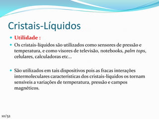 Cristais-Líquidos
     Utilidade :
     Os cristais-líquidos são utilizados como sensores de pressão e
      temperatura, e como visores de televisão, notebooks, palm tops,
      celulares, calculadoras etc...

     São utilizados em tais dispositivos pois as fracas interações
        intermoleculares características dos cristais-líquidos os tornam
        sensíveis a variações de temperatura, pressão e campos
        magnéticos.




10/52
 