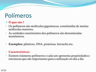 Polímeros
     O que são ?
    • Os polímeros são moléculas gigantescas, constituídas de muitas
      moléculas menores.
    • As unidades constituintes dos polímeros são denominadas
      monômeros.

    • Exemplos: plásticos, DNA, proteínas, borracha etc.

    • Características:
    • Existem inúmeros polímeros e cada um apresenta propriedades e
        estruturas que são importantes para a utilização no dia a dia.


12/52
 