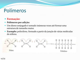 Polímeros
     Formação:
     Polímeros por adição:
     Um dieno conjugado é somado inúmeras vezes até formar uma
      estrutura de tamanho maior.
     Exemplo: polietileno, formado a partir da junção de várias moléculas
      de etileno.




14/52
 