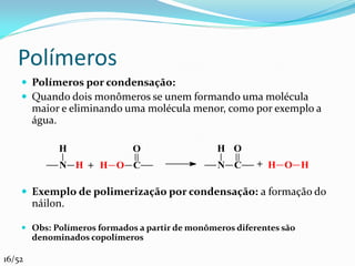 Polímeros
     Polímeros por condensação:
     Quando dois monômeros se unem formando uma molécula
        maior e eliminando uma molécula menor, como por exemplo a
        água.

             H               O                  H O
             N H + H O C                        N C      + H O H

     Exemplo de polimerização por condensação: a formação do
        náilon.

     Obs: Polímeros formados a partir de monômeros diferentes são
      denominados copolímeros

16/52
 