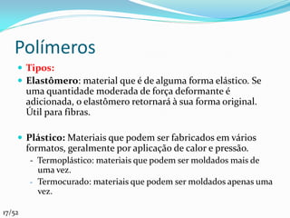 Polímeros
     Tipos:
     Elastômero: material que é de alguma forma elástico. Se
        uma quantidade moderada de força deformante é
        adicionada, o elastômero retornará à sua forma original.
        Útil para fibras.

     Plástico: Materiais que podem ser fabricados em vários
        formatos, geralmente por aplicação de calor e pressão.
        - Termoplástico: materiais que podem ser moldados mais de
          uma vez.
        - Termocurado: materiais que podem ser moldados apenas uma
          vez.

17/52
 