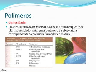 Polímeros
     Curiosidade:
     Plásticos reciclados: Observando a base de um recipiente de
        plástico reciclado, notaremos o número e a abreviatura
        correspondente ao polímero formador do material.




18/52
 