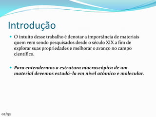 Introdução
     O intuito desse trabalho é denotar a importância de materiais
        quem vem sendo pesquisados desde o século XIX a fim de
        explorar suas propriedades e melhorar o avanço no campo
        científico.

     Para entendermos a estrutura macroscópica de um
        material devemos estudá–la em nível atômico e molecular.




02/52
 