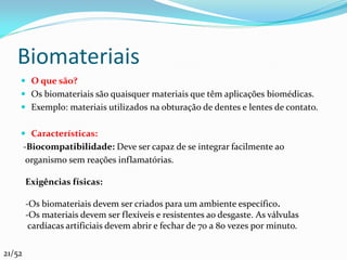 Biomateriais
     O que são?
     Os biomateriais são quaisquer materiais que têm aplicações biomédicas.
     Exemplo: materiais utilizados na obturação de dentes e lentes de contato.


     Características:
        -Biocompatibilidade: Deve ser capaz de se integrar facilmente ao
         organismo sem reações inflamatórias.

        Exigências físicas:

        -Os biomateriais devem ser criados para um ambiente específico.
        -Os materiais devem ser flexíveis e resistentes ao desgaste. As válvulas
         cardíacas artificiais devem abrir e fechar de 70 a 80 vezes por minuto.

21/52
 