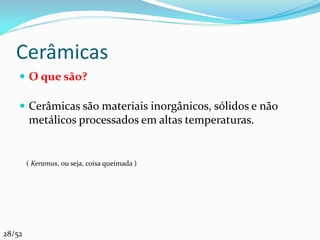 Cerâmicas
     O que são?

     Cerâmicas são materiais inorgânicos, sólidos e não
        metálicos processados em altas temperaturas.


        ( Keramus, ou seja, coisa queimada )




28/52
 
