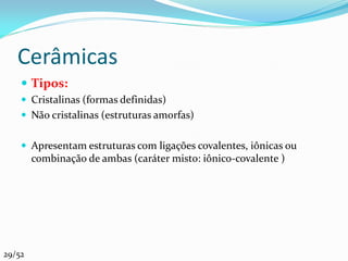 Cerâmicas
     Tipos:
     Cristalinas (formas definidas)
     Não cristalinas (estruturas amorfas)


     Apresentam estruturas com ligações covalentes, iônicas ou
        combinação de ambas (caráter misto: iônico-covalente )




29/52
 