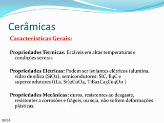 Cerâmicas
    Características Gerais:

    Propriedades Térmicas: Estáveis em altas temperaturas e
      condições severas

    Propriedades Elétricas: Podem ser isolantes elétricos (alumina,
      vidro de sílica (SiO2), semicondutores: SiC, B4C e
      supercondutores ((La, Sr)2CuO4, TiBa2Ca3Cu4O11 )

    Propriedades Mecânicas: duros, resistentes ao desgaste,
      resistentes a corrosões e frágeis, ou seja, não sofrem deformações
      plásticas.

31/52
 