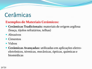Cerâmicas
    Exemplos de Materiais Cerâmicos:
     Cerâmicas Tradicionais: materiais de origem argilosa
        (louça, tijolos refratários, telhas)
       Abrasivos
       Cimentos
       Vidros
       Cerâmicas Avançadas: utilizadas em aplicações eletro-
        eletrônicos, térmicas, mecânicas, ópticas, químicas e
        biomédicas


32/52
 