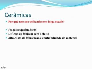 Cerâmicas
     Por quê não são utilizadas em larga escala?


     Frágeis e quebradiças
     Difíceis de fabricar sem defeito
     Alto custo de fabricação e confiabilidade do material




37/52
 