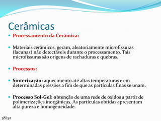 Cerâmicas
    Processamento da Cerâmica:

    Materiais cerâmicos, geram, aleatoriamente microfissuras
        (lacunas) não detectáveis durante o processamento. Tais
        microfissuras são origens de rachaduras e quebras.

    Processos:

    Sinterização: aquecimento até altas temperaturas e em
        determinadas pressões a fim de que as partículas finas se unam.

    Processo Sol-Gel: obtenção de uma rede de óxidos a partir de
        polimerizações inorgânicas. As partículas obtidas apresentam
        alta pureza e homogeneidade.

38/52
 