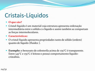 Cristais-Líquidos
     O que são?
     Cristal-líquido é um material cuja estrutura apresenta ordenação
      intermediária entre o sólido e o líquido e assim também se comportam
      as forças intermoleculares.
     Características:
     O cristal-líquido apresenta propriedades tanto de sólido (ordem)
      quanto de líquido (fluidez ).

     Exemplo: o benzoato de colesterila acima de 179C é transparente.
        Entre 145C e 179C é leitoso e possui comportamento líquido-
        cristalino.



04/52
 