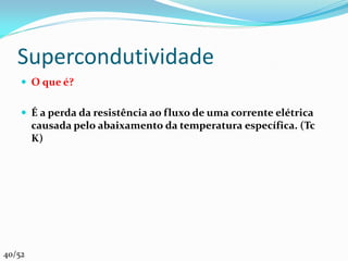 Supercondutividade
     O que é?


     É a perda da resistência ao fluxo de uma corrente elétrica
        causada pelo abaixamento da temperatura específica. (Tc
        K)




40/52
 