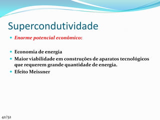 Supercondutividade
     Enorme potencial econômico:


     Economia de energia
     Maior viabilidade em construções de aparatos tecnológicos
      que requerem grande quantidade de energia.
     Efeito Meissner




42/52
 
