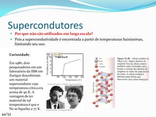 Supercondutores
     Por que não são utilizados em larga escala?
     Pois a supercondutividade é encontrada a partir de temperaturas baixíssimas,
      limitando seu uso.

    Curiosidade:

    Em 1986, dois
    pesquisadores em um
    laboratório da IBM em
    Zurique descobriram
    um material
    supercondutor cuja
    temperatura crítica era
    acima de 90 K. A
    vantagem de ter
    material de tal
    temperatura é que o
    N2 se liquefaz a 77 K.
44/52
 