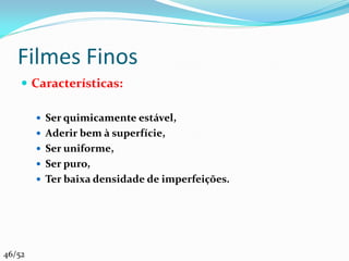 Filmes Finos
     Características:

         Ser quimicamente estável,
         Aderir bem à superfície,
         Ser uniforme,
         Ser puro,
         Ter baixa densidade de imperfeições.




46/52
 