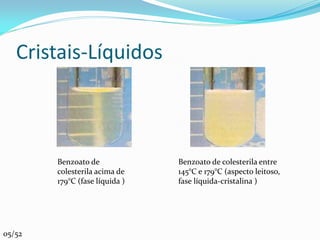 Cristais-Líquidos



        Benzoato de             Benzoato de colesterila entre
        colesterila acima de    145°C e 179°C (aspecto leitoso,
        179°C (fase líquida )   fase líquida-cristalina )




05/52
 
